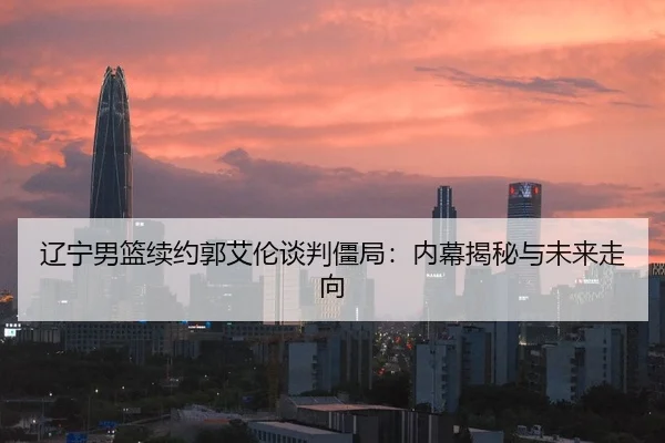 辽宁男篮续约郭艾伦谈判僵局：内幕揭秘与未来走向