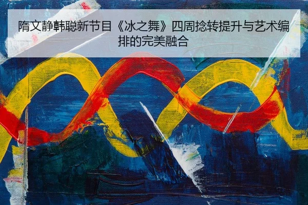 隋文静韩聪新节目《冰之舞》四周捻转提升与艺术编排的完美融合