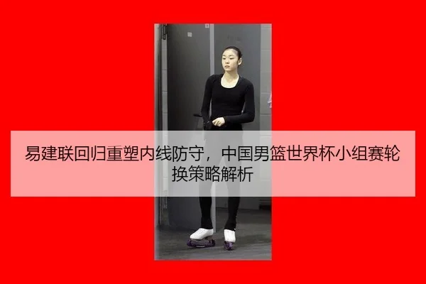 易建联回归重塑内线防守，中国男篮世界杯小组赛轮换策略解析
