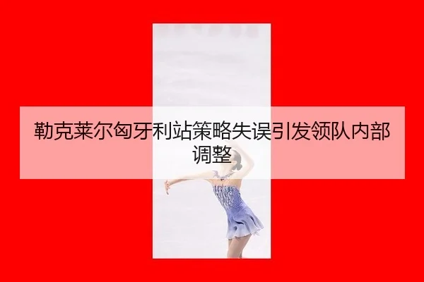 勒克莱尔匈牙利站策略失误引发领队内部调整