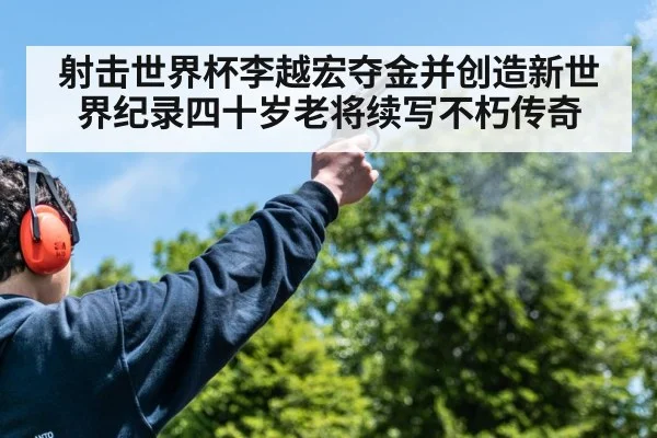 射击世界杯李越宏夺金并创造新世界纪录四十岁老将续写不朽传奇