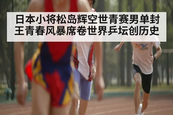 日本小将松岛辉空世青赛男单封王青春风暴席卷世界乒坛创历史