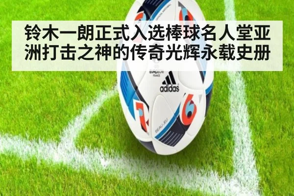 铃木一朗正式入选棒球名人堂亚洲打击之神的传奇光辉永载史册