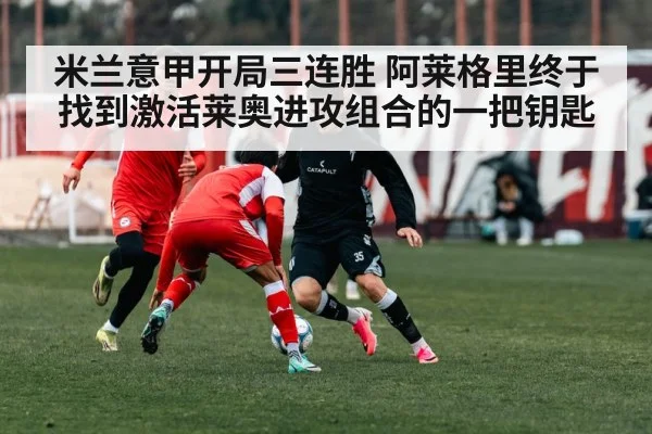 米兰意甲开局三连胜 阿莱格里终于找到激活莱奥进攻组合的一把钥匙