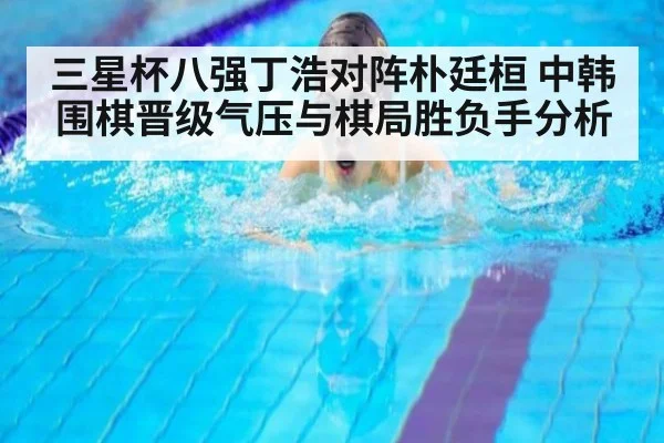 三星杯八强丁浩对阵朴廷桓 中韩围棋晋级气压与棋局胜负手分析
