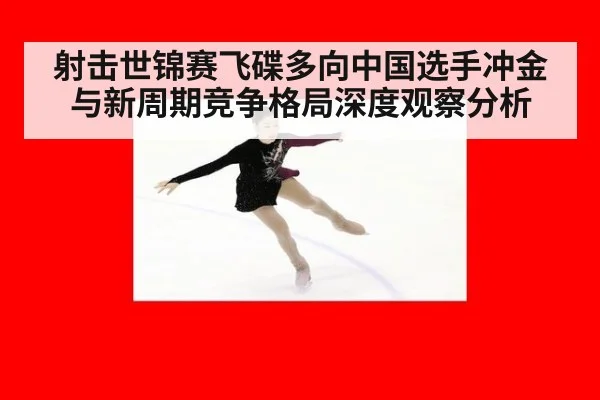 射击世锦赛飞碟多向中国选手冲金与新周期竞争格局深度观察分析